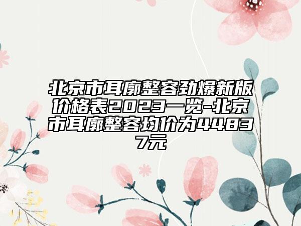 北京市耳廓整容勁爆新版價格表2023一覽-北京市耳廓整容均價為44837元