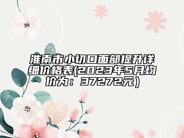 淮南市小切口面部提升詳細(xì)價(jià)格表(2023年5月均價(jià)為:37272元)
