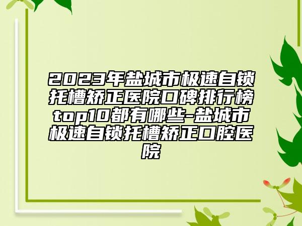 2023年鹽城市極速自鎖托槽矯正醫(yī)院口碑排行榜top10都有哪些-鹽城市極速自鎖托槽矯正口腔醫(yī)院