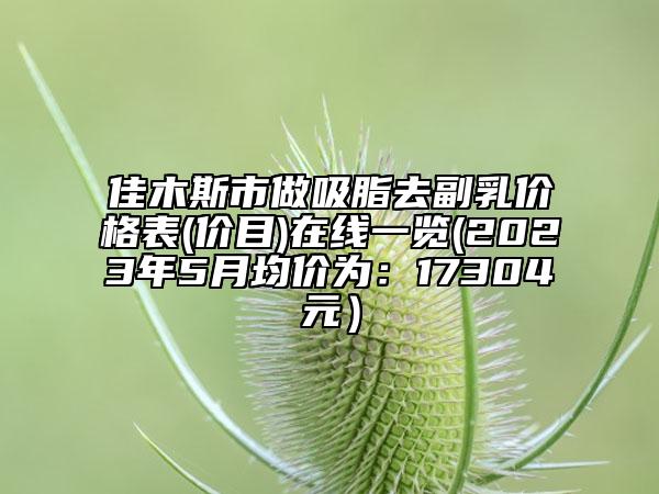 佳木斯市做吸脂去副乳價格表(價目)在線一覽(2023年5月均價為：17304元）