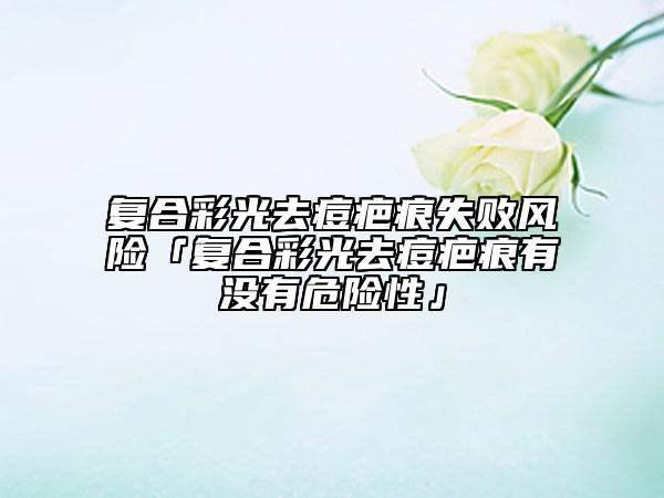 復(fù)合彩光去痘疤痕失敗風(fēng)險「復(fù)合彩光去痘疤痕有沒有危險性」