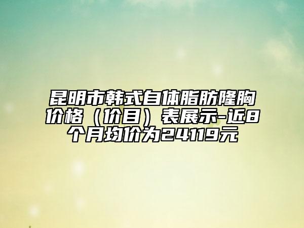昆明市韓式自體脂肪隆胸價(jià)格（價(jià)目）表展示-近8個(gè)月均價(jià)為24119元