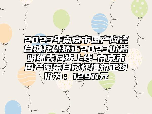 2023年南京市國產(chǎn)陶瓷自鎖托槽矯正2023價格明細表同步上線-南京市國產(chǎn)陶瓷自鎖托槽矯正均價為：12911元