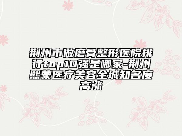 荊州市做磨骨整形醫(yī)院排行top10強(qiáng)是哪家-荊州熙蒙醫(yī)療美容全城知名度高漲