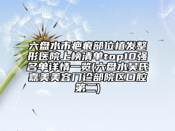 六盤水市疤痕部位植發(fā)整形醫(yī)院上榜清單top10強(qiáng)名單詳情一覽(六盤水吳氏嘉美美容門診部院區(qū)口腔第二)