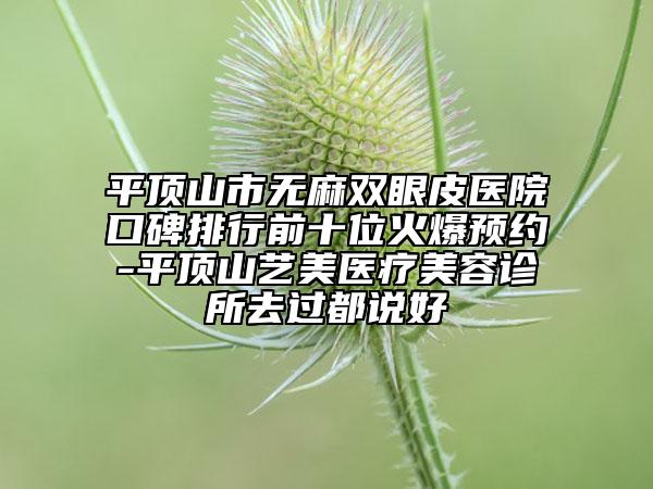 平頂山市無麻雙眼皮醫(yī)院口碑排行前十位火爆預(yù)約-平頂山藝美醫(yī)療美容診所去過都說好