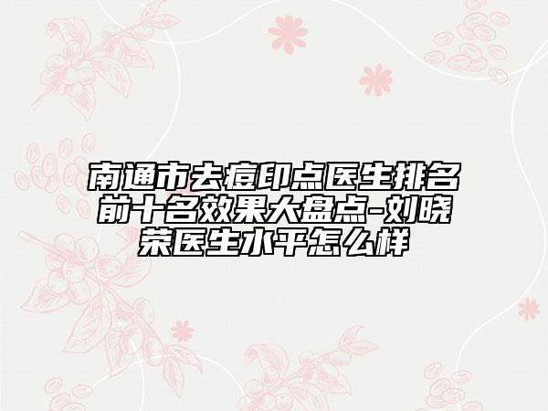 南通市去痘印點(diǎn)醫(yī)生排名前十名效果大盤點(diǎn)-劉曉榮醫(yī)生水平怎么樣