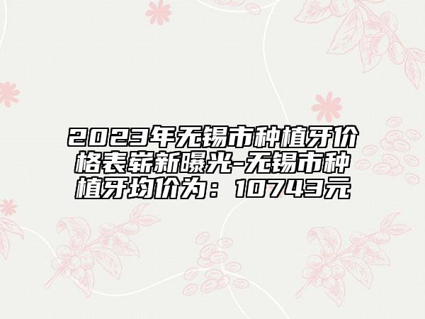 2023年無錫市種植牙價格表嶄新曝光-無錫市種植牙均價為：10743元