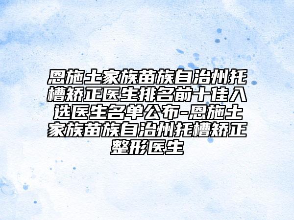 恩施土家族苗族自治州托槽矯正醫(yī)生排名前十佳入選醫(yī)生名單公布-恩施土家族苗族自治州托槽矯正整形醫(yī)生