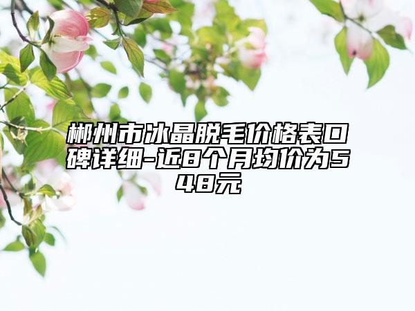 郴州市冰晶脫毛價格表口碑詳細-近8個月均價為548元