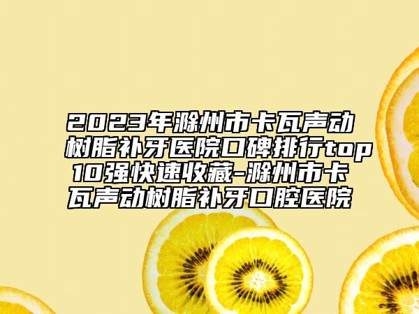 2023年滁州市卡瓦聲動樹脂補(bǔ)牙醫(yī)院口碑排行top10強(qiáng)快速收藏-滁州市卡瓦聲動樹脂補(bǔ)牙口腔醫(yī)院