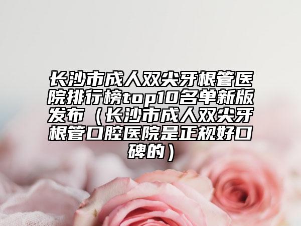 長沙市成人雙尖牙根管醫(yī)院排行榜top10名單新版發(fā)布（長沙市成人雙尖牙根管口腔醫(yī)院是正規(guī)好口碑的）