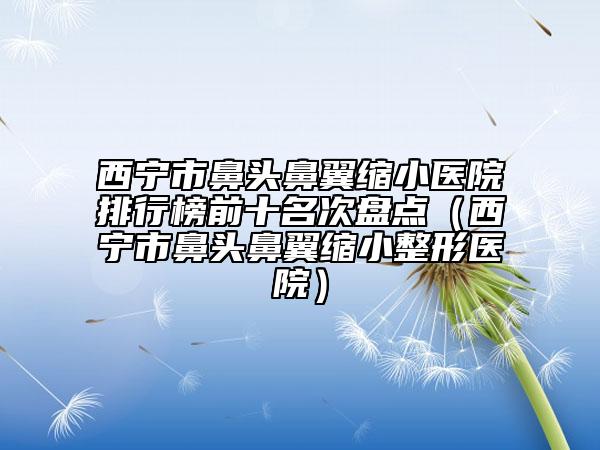 西寧市鼻頭鼻翼縮小醫(yī)院排行榜前十名次盤點（西寧市鼻頭鼻翼縮小整形醫(yī)院）