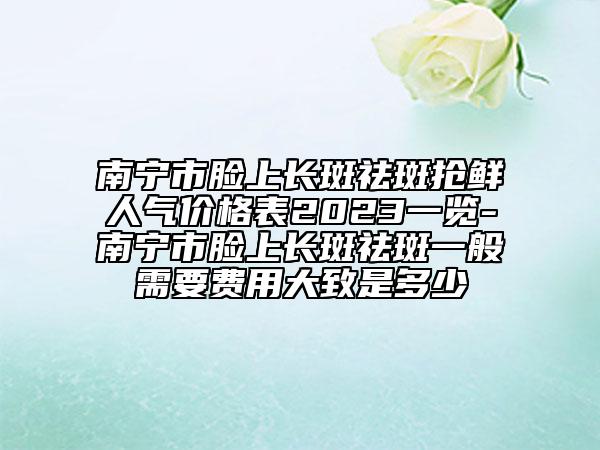 南寧市臉上長斑祛斑搶鮮人氣價格表2023一覽-南寧市臉上長斑祛斑一般需要費用大致是多少