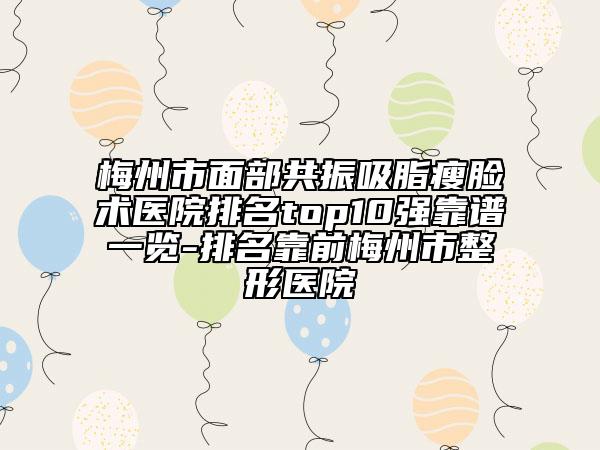 梅州市面部共振吸脂瘦臉術(shù)醫(yī)院排名top10強(qiáng)靠譜一覽-排名靠前梅州市整形醫(yī)院