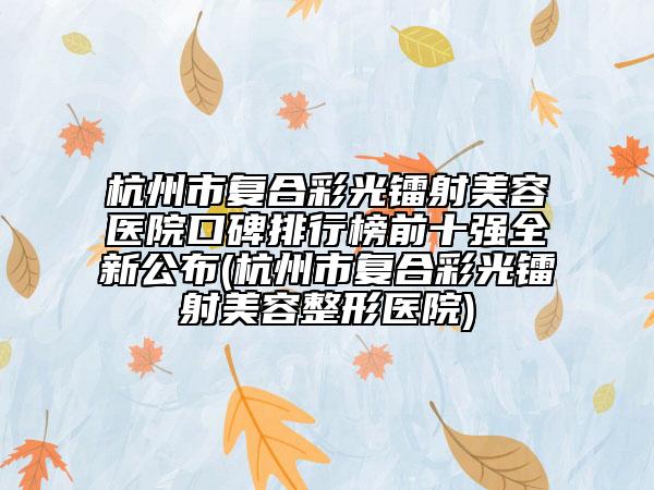 杭州市復(fù)合彩光鐳射美容醫(yī)院口碑排行榜前十強全新公布(杭州市復(fù)合彩光鐳射美容整形醫(yī)院)