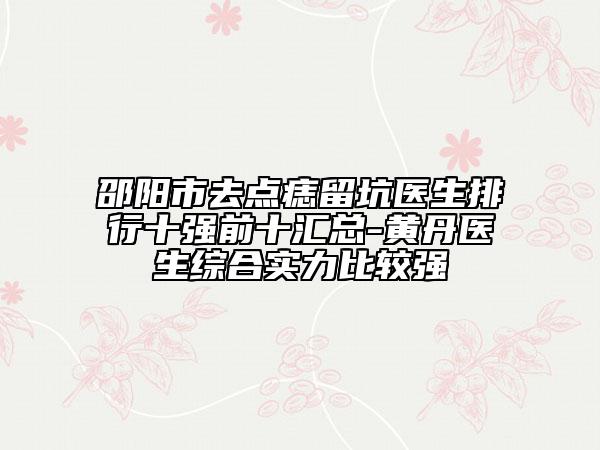 邵陽市去點(diǎn)痣留坑醫(yī)生排行十強(qiáng)前十匯總-黃丹醫(yī)生綜合實(shí)力比較強(qiáng)