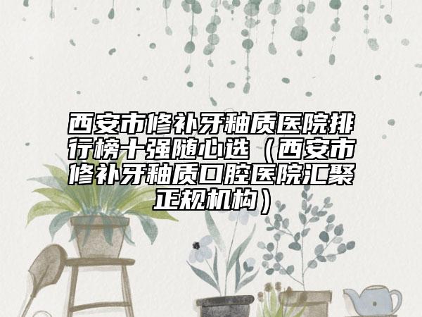 西安市修補(bǔ)牙釉質(zhì)醫(yī)院排行榜十強(qiáng)隨心選（西安市修補(bǔ)牙釉質(zhì)口腔醫(yī)院匯聚正規(guī)機(jī)構(gòu)）