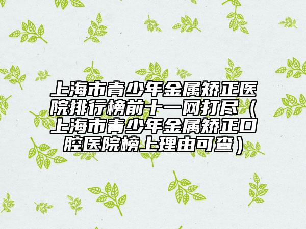 上海市青少年金屬矯正醫(yī)院排行榜前十一網(wǎng)打盡(上海市青少年金屬矯正口腔醫(yī)院榜上理由可查)
