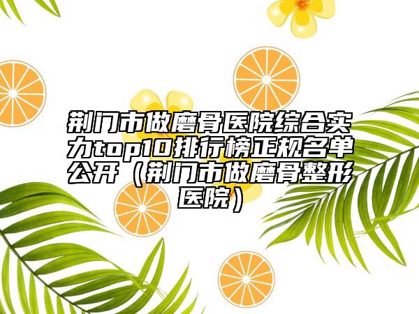 荊門市做磨骨醫(yī)院綜合實(shí)力top10排行榜正規(guī)名單公開（荊門市做磨骨整形醫(yī)院）