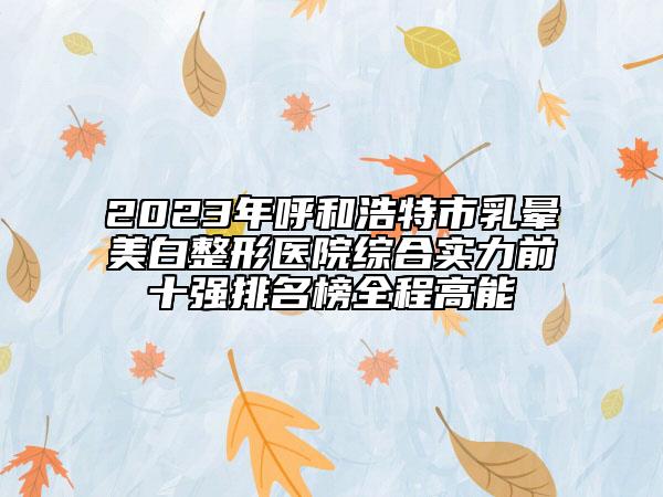 2023年呼和浩特市乳暈美白整形醫(yī)院綜合實(shí)力前十強(qiáng)排名榜全程高能