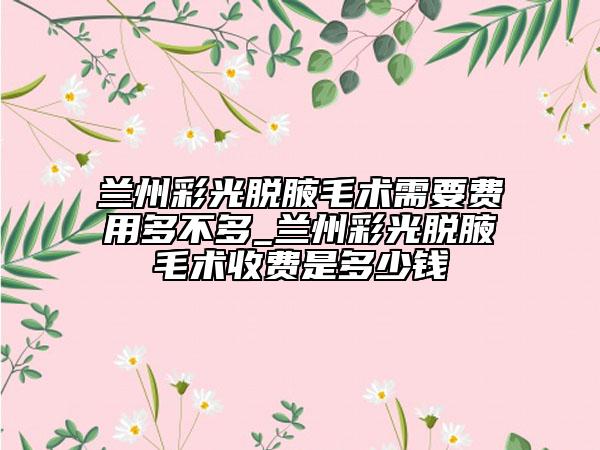 蘭州彩光脫腋毛術需要費用多不多_蘭州彩光脫腋毛術收費是多少錢