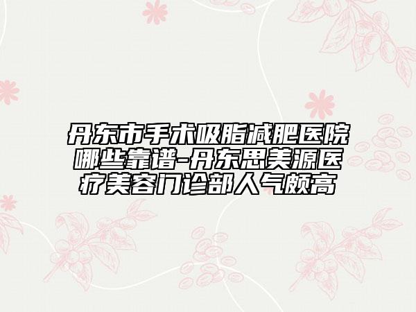 丹東市手術(shù)吸脂減肥醫(yī)院哪些靠譜-丹東思美源醫(yī)療美容門(mén)診部人氣頗高
