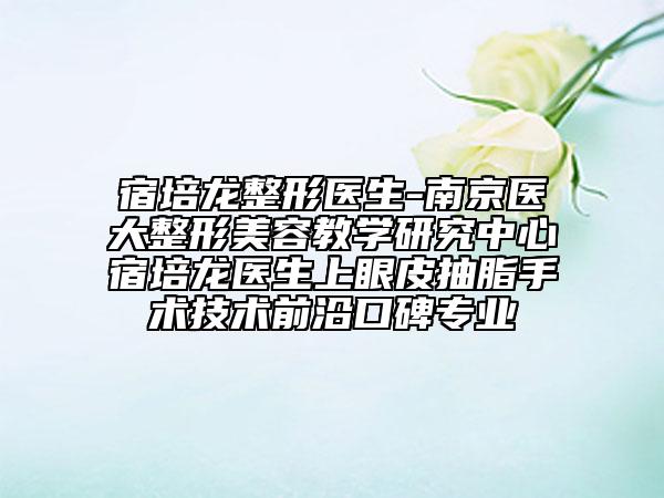 宿培龍整形醫(yī)生-南京醫(yī)大整形美容教學(xué)研究中心宿培龍醫(yī)生上眼皮抽脂手術(shù)技術(shù)前沿口碑專業(yè)