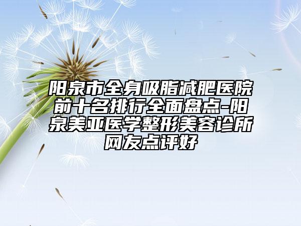 陽泉市全身吸脂減肥醫(yī)院前十名排行全面盤點-陽泉美亞醫(yī)學整形美容診所網(wǎng)友點評好