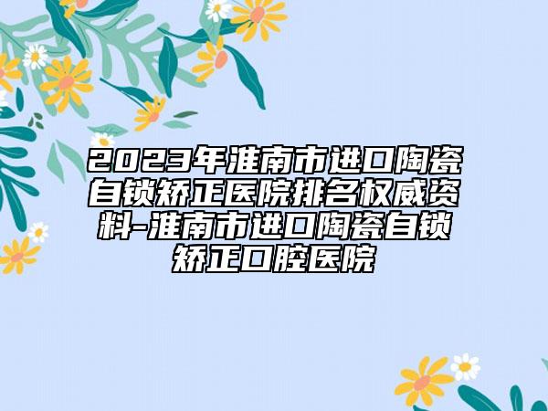 2023年淮南市進(jìn)口陶瓷自鎖矯正醫(yī)院排名權(quán)威資料-淮南市進(jìn)口陶瓷自鎖矯正口腔醫(yī)院