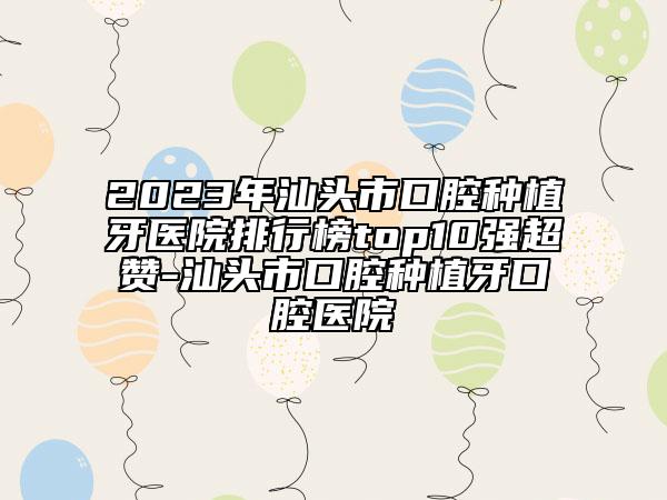2023年汕頭市口腔種植牙醫(yī)院排行榜top10強(qiáng)超贊-汕頭市口腔種植牙口腔醫(yī)院