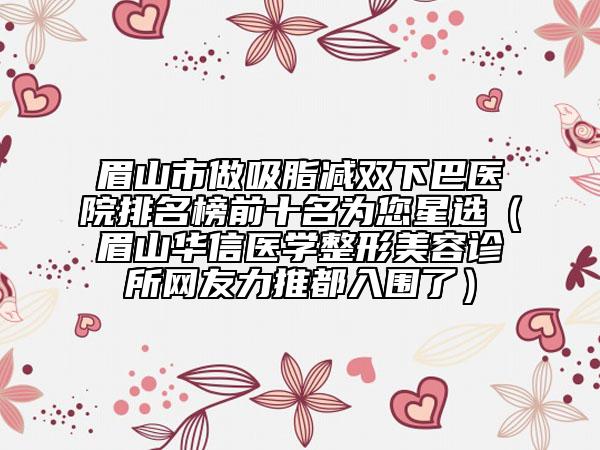 眉山市做吸脂減雙下巴醫(yī)院排名榜前十名為您星選（眉山華信醫(yī)學(xué)整形美容診所網(wǎng)友力推都入圍了）