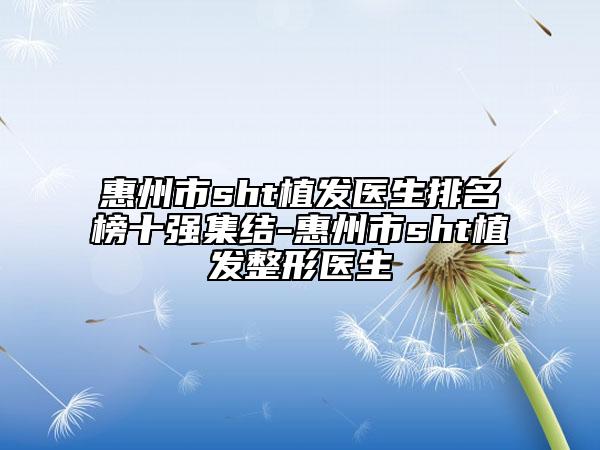 惠州市sht植發(fā)醫(yī)生排名榜十強(qiáng)集結(jié)-惠州市sht植發(fā)整形醫(yī)生