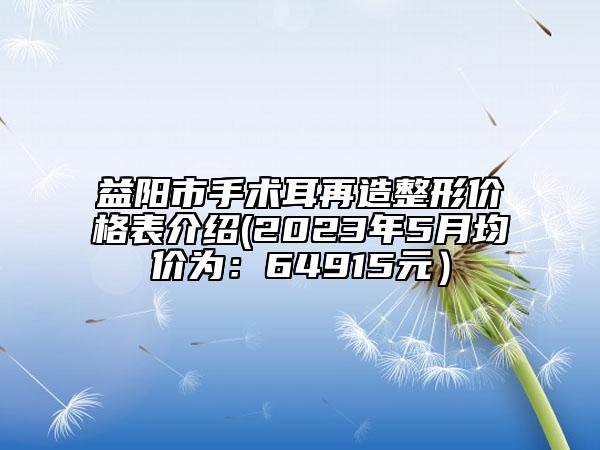 益陽(yáng)市手術(shù)耳再造整形價(jià)格表介紹(2023年5月均價(jià)為：64915元）