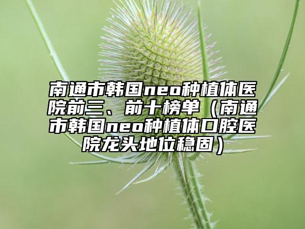 南通市韓國(guó)neo種植體醫(yī)院前三、前十榜單（南通市韓國(guó)neo種植體口腔醫(yī)院龍頭地位穩(wěn)固）