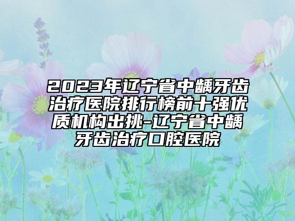 2023年遼寧省中齲牙齒治療醫(yī)院排行榜前十強優(yōu)質機構出挑-遼寧省中齲牙齒治療口腔醫(yī)院