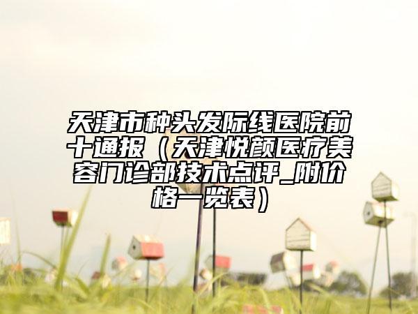 天津市種頭發(fā)際線醫(yī)院前十通報（天津悅顏醫(yī)療美容門診部技術(shù)點評_附價格一覽表）