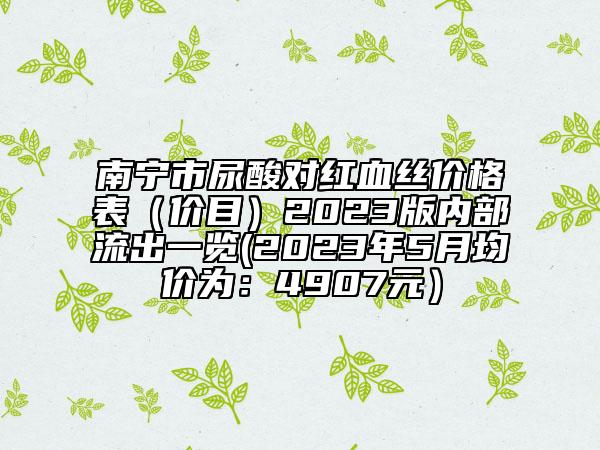南寧市尿酸對紅血絲價(jià)格表（價(jià)目）2023版內(nèi)部流出一覽(2023年5月均價(jià)為：4907元）