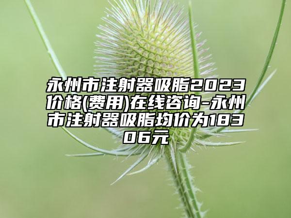 永州市注射器吸脂2023價格(費(fèi)用)在線咨詢-永州市注射器吸脂均價為18306元
