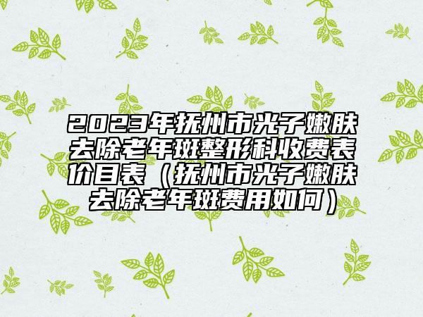 2023年撫州市光子嫩膚去除老年斑整形科收費表價目表（撫州市光子嫩膚去除老年斑費用如何）