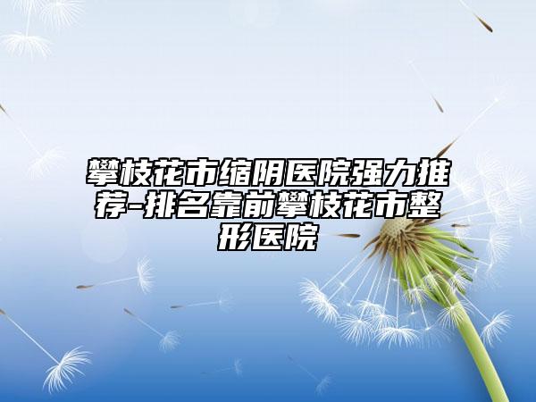 攀枝花市縮陰醫(yī)院強力推薦-排名靠前攀枝花市整形醫(yī)院