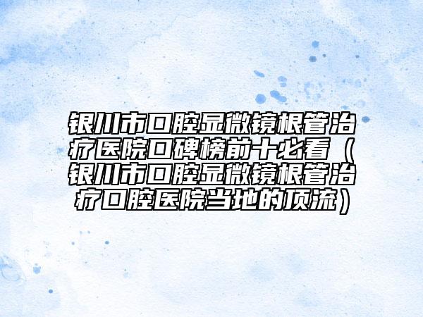 銀川市口腔顯微鏡根管治療醫(yī)院口碑榜前十必看（銀川市口腔顯微鏡根管治療口腔醫(yī)院當(dāng)?shù)氐捻斄鳎? data-alt=