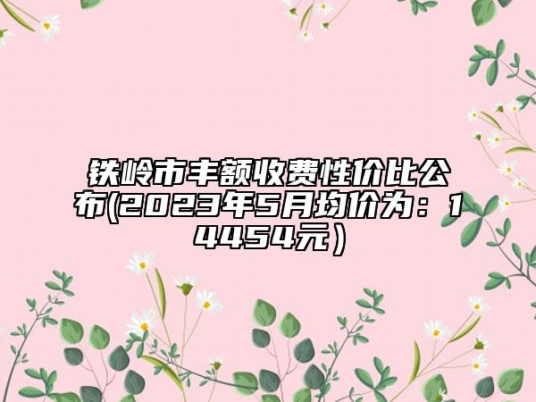 鐵嶺市豐額收費(fèi)性價(jià)比公布(2023年5月均價(jià)為：14454元）