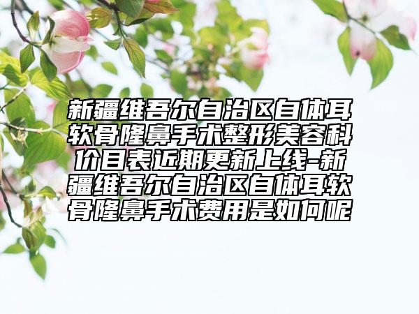 新疆維吾爾自治區(qū)自體耳軟骨隆鼻手術(shù)整形美容科價目表近期更新上線-新疆維吾爾自治區(qū)自體耳軟骨隆鼻手術(shù)費用是如何呢
