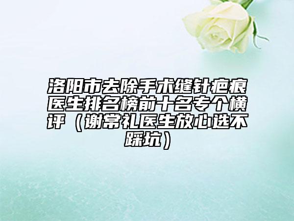 洛陽市去除手術(shù)縫針疤痕醫(yī)生排名榜前十名專個橫評(謝常禮醫(yī)生放心選不踩坑)