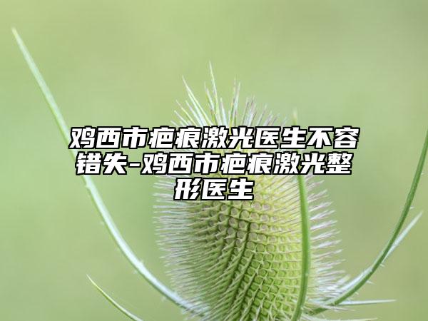 雞西市疤痕激光醫(yī)生不容錯失-雞西市疤痕激光整形醫(yī)生