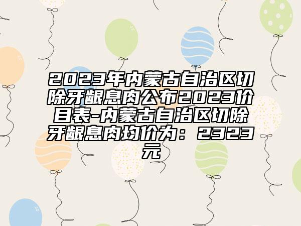 2023年內(nèi)蒙古自治區(qū)切除牙齦息肉公布2023價(jià)目表-內(nèi)蒙古自治區(qū)切除牙齦息肉均價(jià)為：2323元
