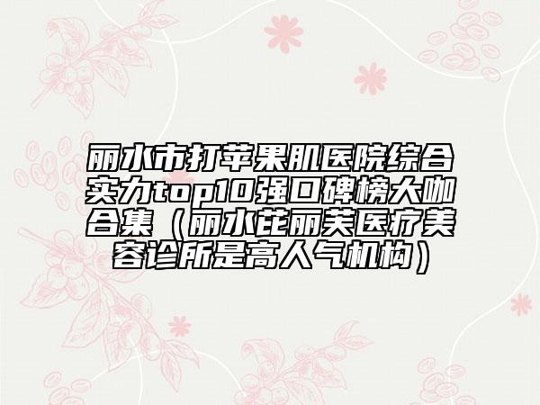 麗水市打蘋果肌醫(yī)院綜合實力top10強(qiáng)口碑榜大咖合集（麗水芘麗芙醫(yī)療美容診所是高人氣機(jī)構(gòu)）
