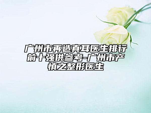 廣州市再造真耳醫(yī)生排行前十強供參考-廣州市產(chǎn)慎之整形醫(yī)生