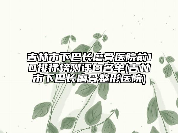 吉林市下巴長磨骨醫(yī)院前10排行榜測評白名單(吉林市下巴長磨骨整形醫(yī)院)